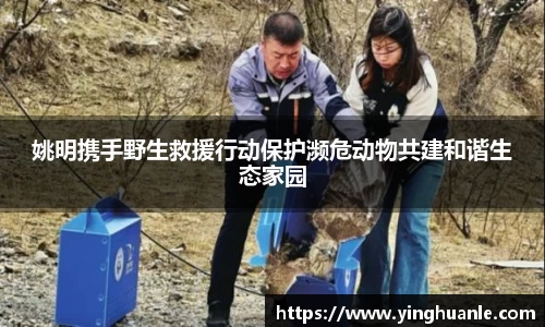 姚明携手野生救援行动保护濒危动物共建和谐生态家园