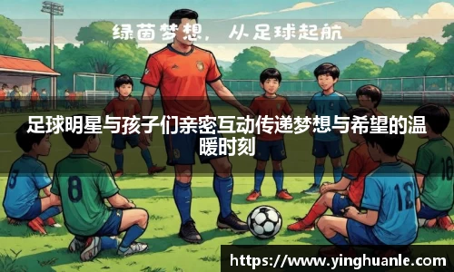 足球明星与孩子们亲密互动传递梦想与希望的温暖时刻