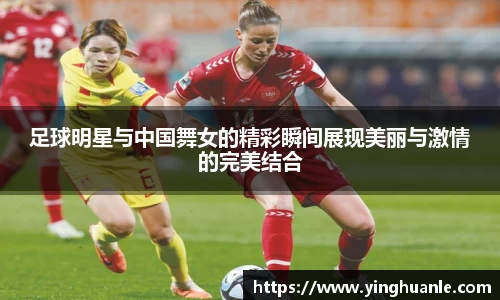 足球明星与中国舞女的精彩瞬间展现美丽与激情的完美结合