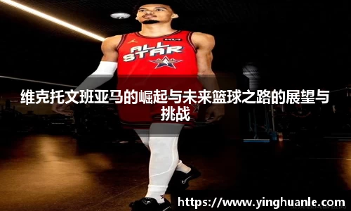 维克托文班亚马的崛起与未来篮球之路的展望与挑战